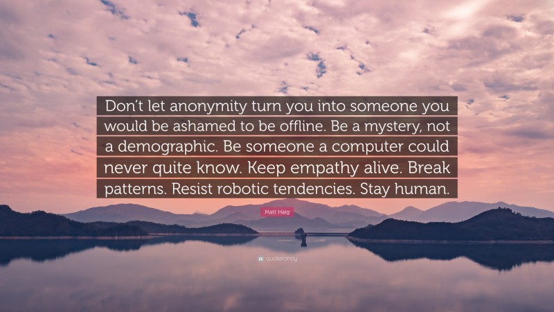 Matt Haig Quote: “Don’t let anonymity turn you into someone you would be ashamed to be offline. Be a mystery, not a demographic. Be someone a computer could never quite know. Keep empathy alive. Break patterns. Resist robotic tendencies. Stay human.”