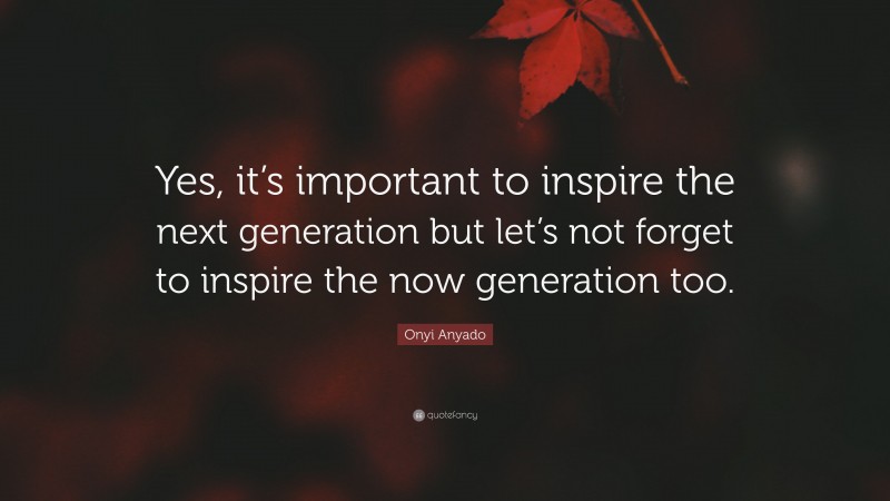 Onyi Anyado Quote: “Yes, it’s important to inspire the next generation but let’s not forget to inspire the now generation too.”