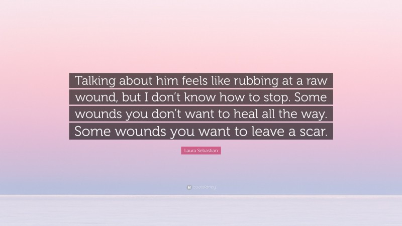 Laura Sebastian Quote: “Talking about him feels like rubbing at a raw wound, but I don’t know how to stop. Some wounds you don’t want to heal all the way. Some wounds you want to leave a scar.”