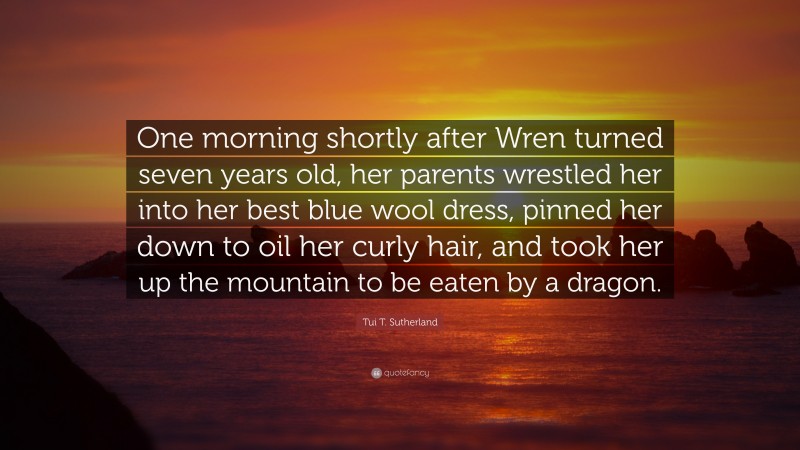 Tui T. Sutherland Quote: “One morning shortly after Wren turned seven years old, her parents wrestled her into her best blue wool dress, pinned her down to oil her curly hair, and took her up the mountain to be eaten by a dragon.”