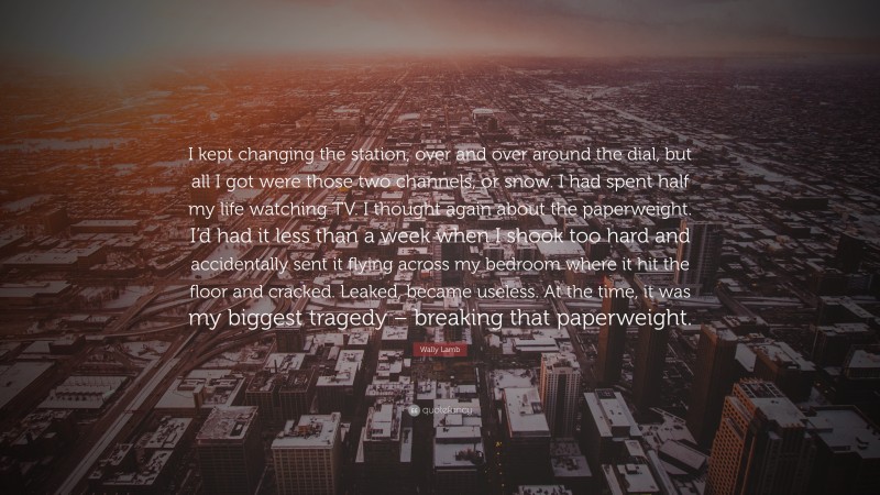 Wally Lamb Quote: “I kept changing the station, over and over around the dial, but all I got were those two channels, or snow. I had spent half my life watching TV. I thought again about the paperweight. I’d had it less than a week when I shook too hard and accidentally sent it flying across my bedroom where it hit the floor and cracked. Leaked, became useless. At the time, it was my biggest tragedy – breaking that paperweight.”
