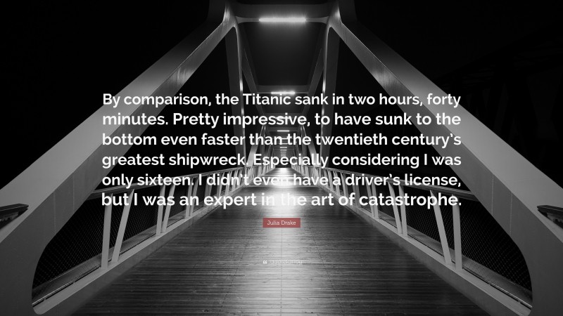 Julia Drake Quote: “By comparison, the Titanic sank in two hours, forty minutes. Pretty impressive, to have sunk to the bottom even faster than the twentieth century’s greatest shipwreck. Especially considering I was only sixteen. I didn’t even have a driver’s license, but I was an expert in the art of catastrophe.”