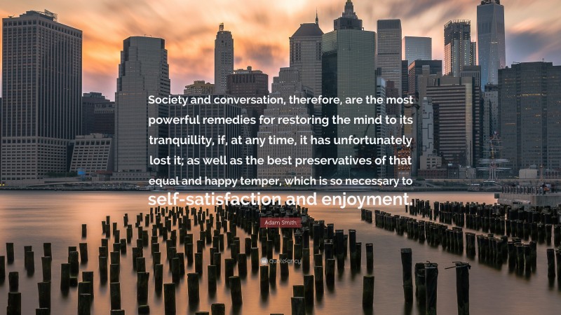 Adam Smith Quote: “Society and conversation, therefore, are the most powerful remedies for restoring the mind to its tranquillity, if, at any time, it has unfortunately lost it; as well as the best preservatives of that equal and happy temper, which is so necessary to self-satisfaction and enjoyment.”