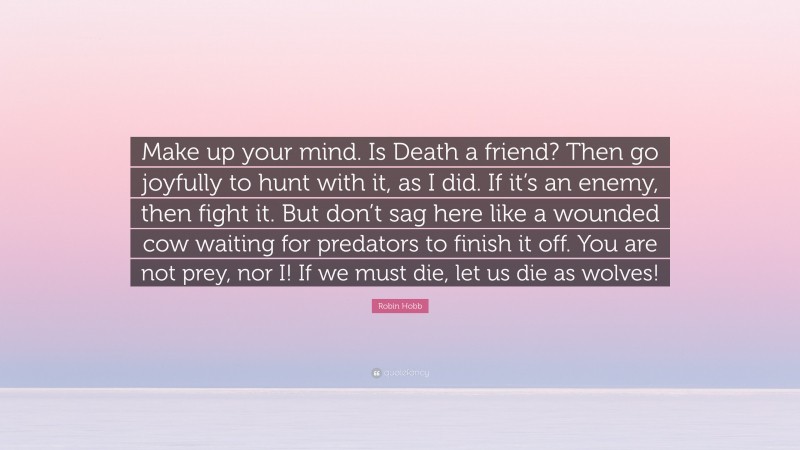 Robin Hobb Quote: “Make up your mind. Is Death a friend? Then go joyfully to hunt with it, as I did. If it’s an enemy, then fight it. But don’t sag here like a wounded cow waiting for predators to finish it off. You are not prey, nor I! If we must die, let us die as wolves!”