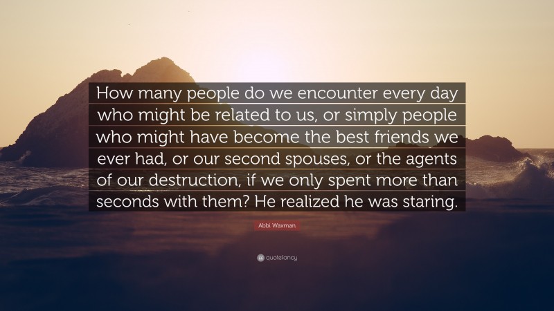 Abbi Waxman Quote: “How many people do we encounter every day who might be related to us, or simply people who might have become the best friends we ever had, or our second spouses, or the agents of our destruction, if we only spent more than seconds with them? He realized he was staring.”