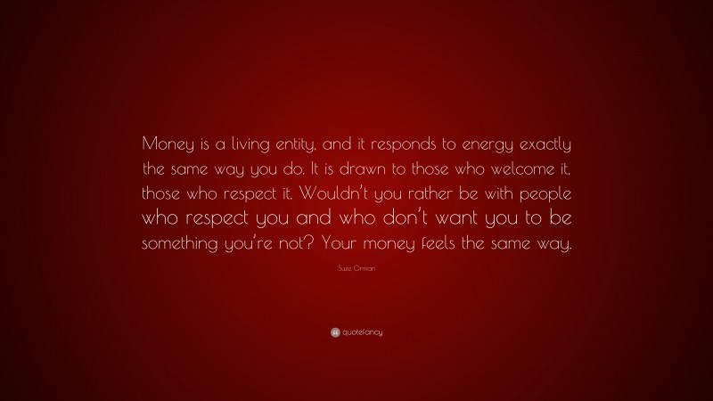 Suze Orman Quote: “Money is a living entity, and it responds to energy exactly the same way you do. It is drawn to those who welcome it, those who respect it. Wouldn’t you rather be with people who respect you and who don’t want you to be something you’re not? Your money feels the same way.”