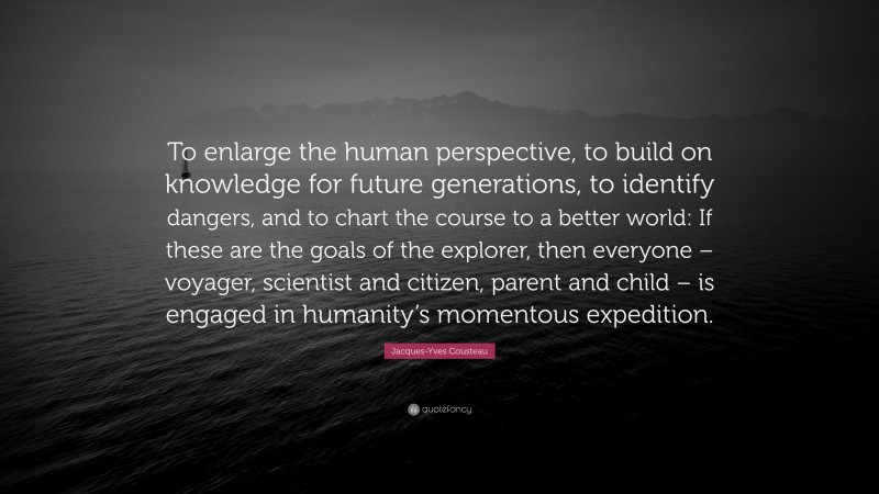 Jacques-Yves Cousteau Quote: “To enlarge the human perspective, to build on knowledge for future generations, to identify dangers, and to chart the course to a better world: If these are the goals of the explorer, then everyone – voyager, scientist and citizen, parent and child – is engaged in humanity’s momentous expedition.”