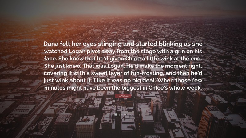 Erin Nicholas Quote: “Dana felt her eyes stinging and started blinking as she watched Logan pivot away from the stage with a grin on his face. She knew that he’d given Chloe a little wink at the end. She just knew. That was Logan. He’d make the moment right, covering it with a sweet layer of fun-frosting, and then he’d just wink about it. Like it was no big deal. When those few minutes might have been the biggest in Chloe’s whole week.”