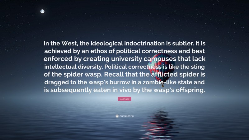 Gad Saad Quote: “In the West, the ideological indoctrination is subtler. It is achieved by an ethos of political correctness and best enforced by creating university campuses that lack intellectual diversity. Political correctness is like the sting of the spider wasp. Recall that the afflicted spider is dragged to the wasp’s burrow in a zombie-like state and is subsequently eaten in vivo by the wasp’s offspring.”