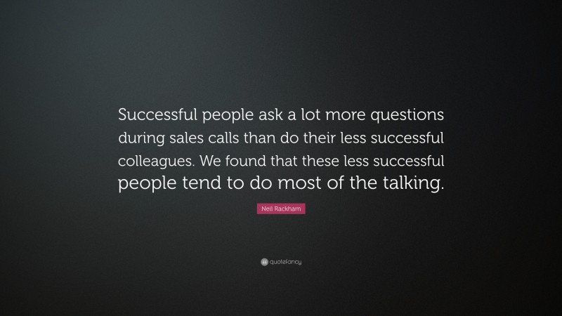 Neil Rackham Quote: “Successful people ask a lot more questions during sales calls than do their less successful colleagues. We found that these less successful people tend to do most of the talking.”