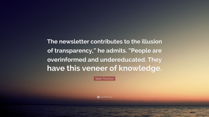 Sarah Thornton Quote: “The newsletter contributes to the illusion of transparency,” he admits. “People are overinformed and undereducated. They have this veneer of knowledge.”