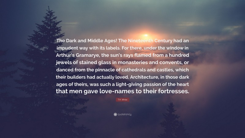 T.H. White Quote: “The Dark and Middle Ages! The Nineteenth Century had an impudent way with its labels. For there, under the window in Arthur’s Gramarye, the sun’s rays flamed from a hundred jewels of stained glass in monasteries and convents, or danced from the pinnacle of cathedrals and castles, which their builders had actually loved. Architecture, in those dark ages of theirs, was such a light-giving passion of the heart that men gave love-names to their fortresses.”