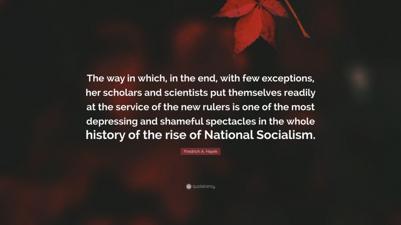 Friedrich A. Hayek Quote: “The way in which, in the end, with few exceptions, her scholars and scientists put themselves readily at the service of the new rulers is one of the most depressing and shameful spectacles in the whole history of the rise of National Socialism.”