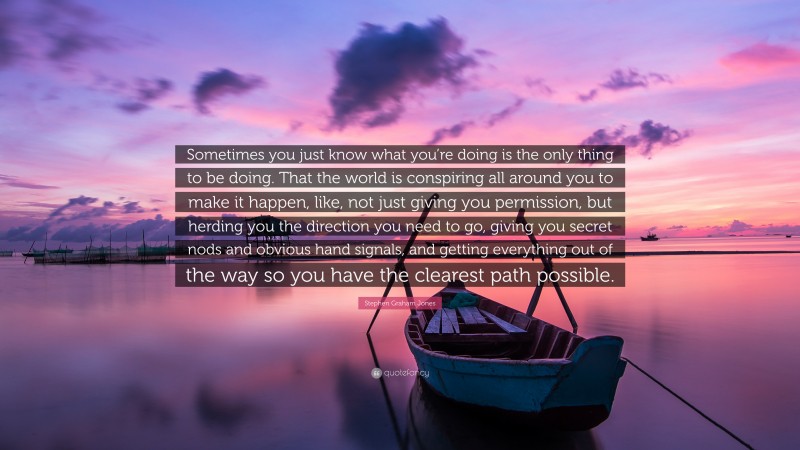 Stephen Graham Jones Quote: “Sometimes you just know what you’re doing is the only thing to be doing. That the world is conspiring all around you to make it happen, like, not just giving you permission, but herding you the direction you need to go, giving you secret nods and obvious hand signals, and getting everything out of the way so you have the clearest path possible.”