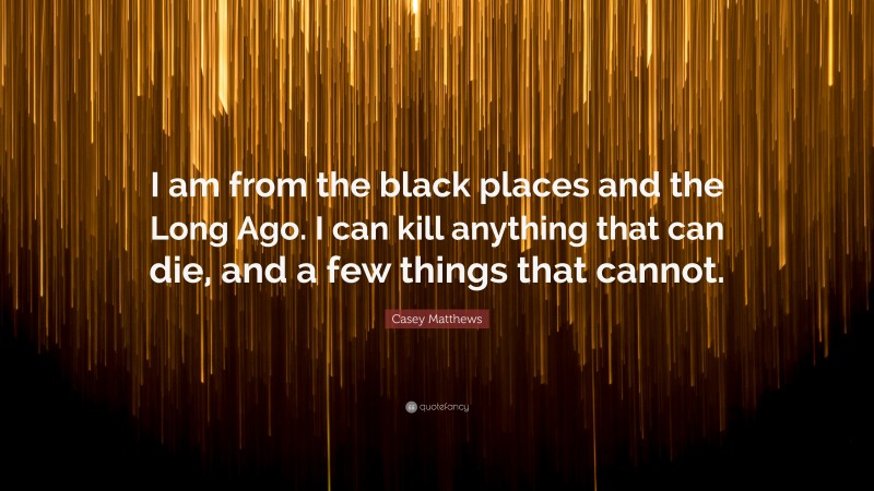 Casey Matthews Quote: “I am from the black places and the Long Ago. I can kill anything that can die, and a few things that cannot.”