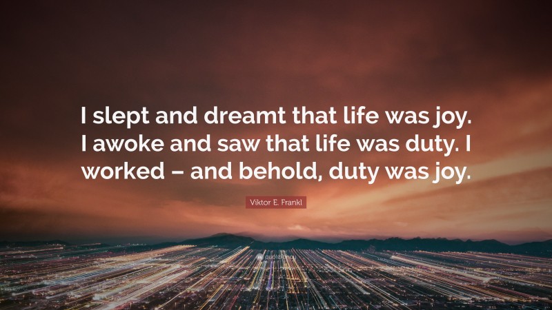 Viktor E. Frankl Quote: “I slept and dreamt that life was joy. I awoke and saw that life was duty. I worked – and behold, duty was joy.”