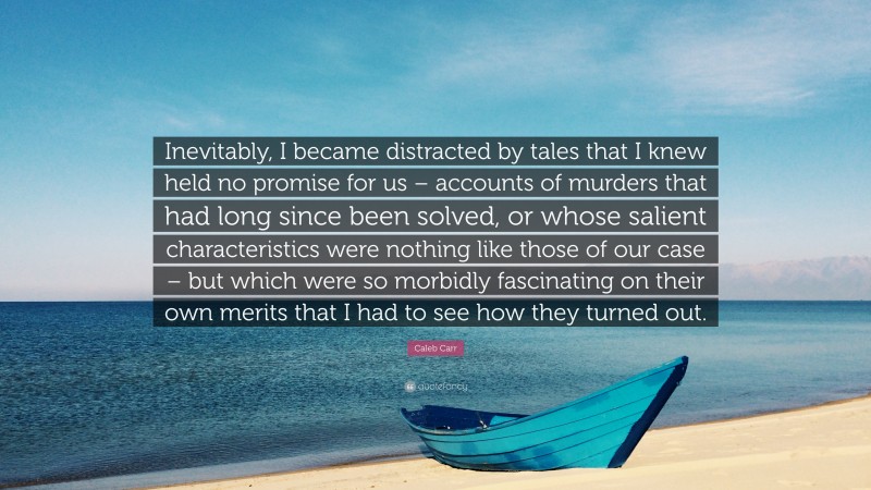 Caleb Carr Quote: “Inevitably, I became distracted by tales that I knew held no promise for us – accounts of murders that had long since been solved, or whose salient characteristics were nothing like those of our case – but which were so morbidly fascinating on their own merits that I had to see how they turned out.”