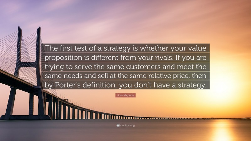 Joan Magretta Quote: “The first test of a strategy is whether your value proposition is different from your rivals. If you are trying to serve the same customers and meet the same needs and sell at the same relative price, then by Porter’s definition, you don’t have a strategy.”