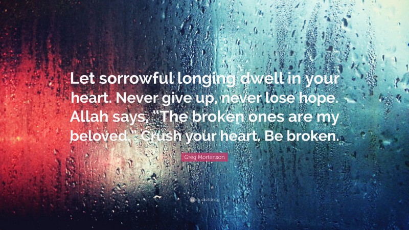 Greg Mortenson Quote: “Let sorrowful longing dwell in your heart. Never give up, never lose hope. Allah says, “The broken ones are my beloved.” Crush your heart. Be broken.”