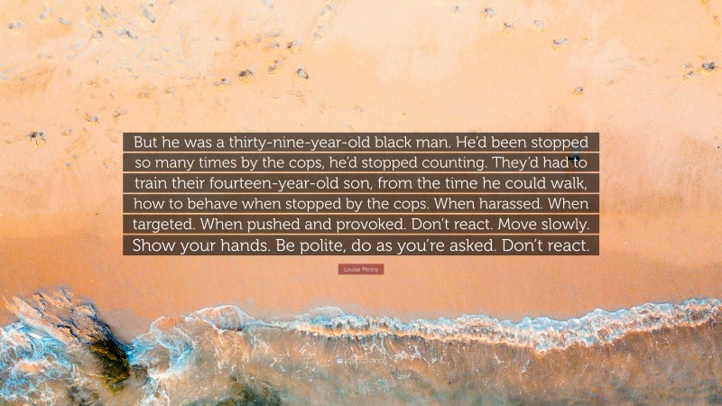 Louise Penny Quote: “But he was a thirty-nine-year-old black man. He’d been stopped so many times by the cops, he’d stopped counting. They’d had to train their fourteen-year-old son, from the time he could walk, how to behave when stopped by the cops. When harassed. When targeted. When pushed and provoked. Don’t react. Move slowly. Show your hands. Be polite, do as you’re asked. Don’t react.”