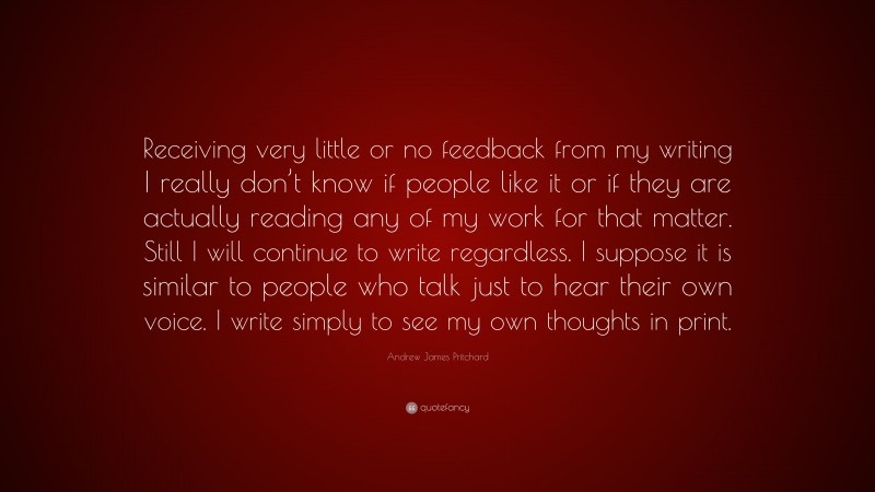 Andrew James Pritchard Quote: “Receiving very little or no feedback from my writing I really don’t know if people like it or if they are actually reading any of my work for that matter. Still I will continue to write regardless. I suppose it is similar to people who talk just to hear their own voice. I write simply to see my own thoughts in print.”
