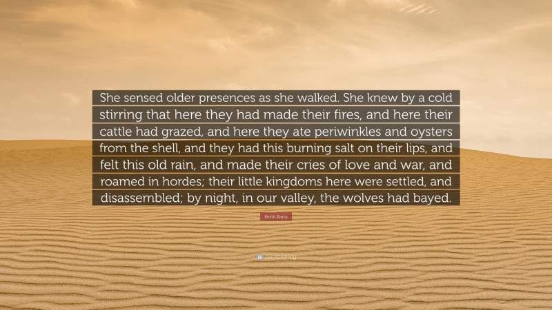 Kevin Barry Quote: “She sensed older presences as she walked. She knew by a cold stirring that here they had made their fires, and here their cattle had grazed, and here they ate periwinkles and oysters from the shell, and they had this burning salt on their lips, and felt this old rain, and made their cries of love and war, and roamed in hordes; their little kingdoms here were settled, and disassembled; by night, in our valley, the wolves had bayed.”