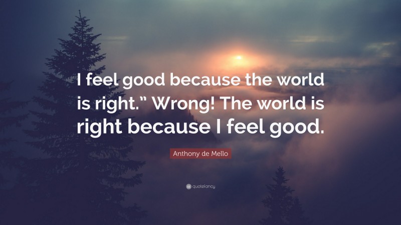 Anthony de Mello Quote: “I feel good because the world is right.” Wrong! The world is right because I feel good.”