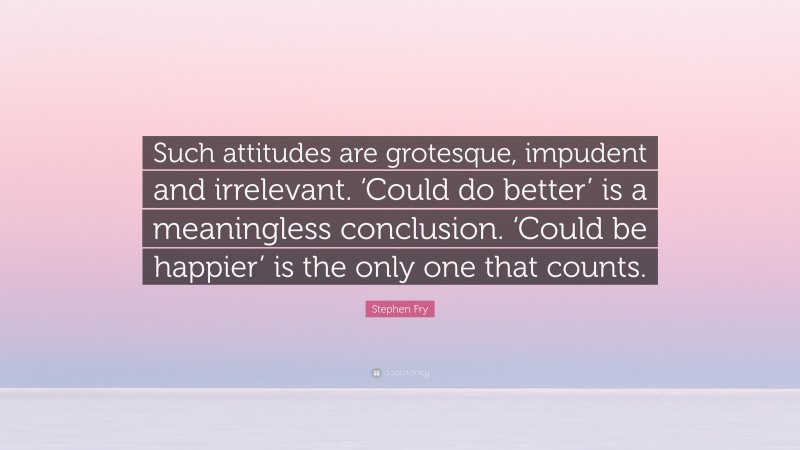 Stephen Fry Quote: “Such attitudes are grotesque, impudent and irrelevant. ‘Could do better’ is a meaningless conclusion. ‘Could be happier’ is the only one that counts.”