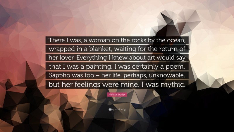 Melissa Broder Quote: “There I was, a woman on the rocks by the ocean, wrapped in a blanket, waiting for the return of her lover. Everything I knew about art would say that I was a painting. I was certainly a poem. Sappho was too – her life, perhaps, unknowable, but her feelings were mine. I was mythic.”