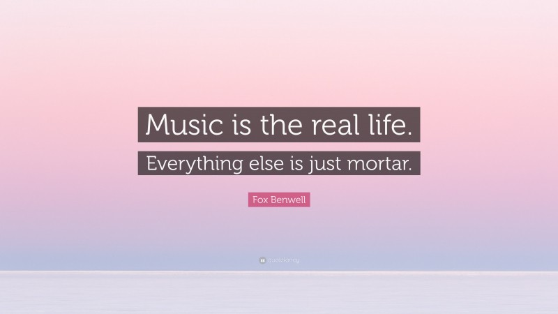 Fox Benwell Quote: “Music is the real life. Everything else is just mortar.”