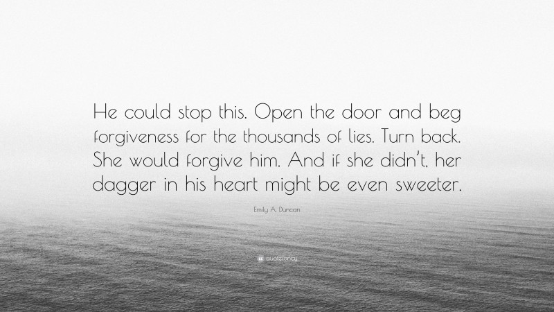 Emily A. Duncan Quote: “He could stop this. Open the door and beg forgiveness for the thousands of lies. Turn back. She would forgive him. And if she didn’t, her dagger in his heart might be even sweeter.”