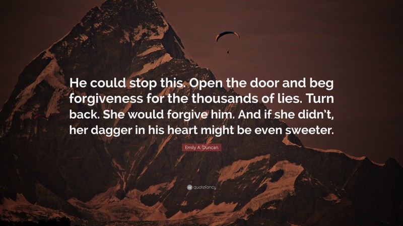 Emily A. Duncan Quote: “He could stop this. Open the door and beg forgiveness for the thousands of lies. Turn back. She would forgive him. And if she didn’t, her dagger in his heart might be even sweeter.”