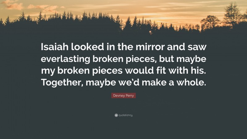 Devney Perry Quote: “Isaiah looked in the mirror and saw everlasting broken pieces, but maybe my broken pieces would fit with his. Together, maybe we’d make a whole.”