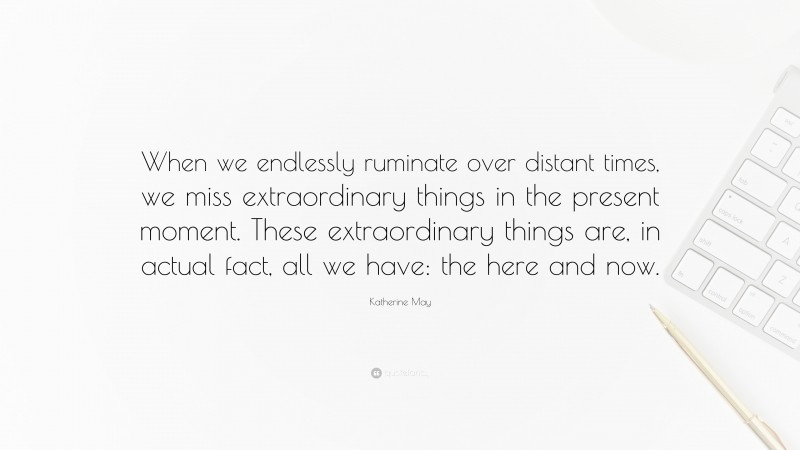Katherine May Quote: “When we endlessly ruminate over distant times, we miss extraordinary things in the present moment. These extraordinary things are, in actual fact, all we have: the here and now.”