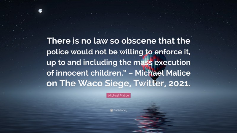Michael Malice Quote: “There is no law so obscene that the police would not be willing to enforce it, up to and including the mass execution of innocent children.” – Michael Malice on The Waco Siege, Twitter, 2021.”
