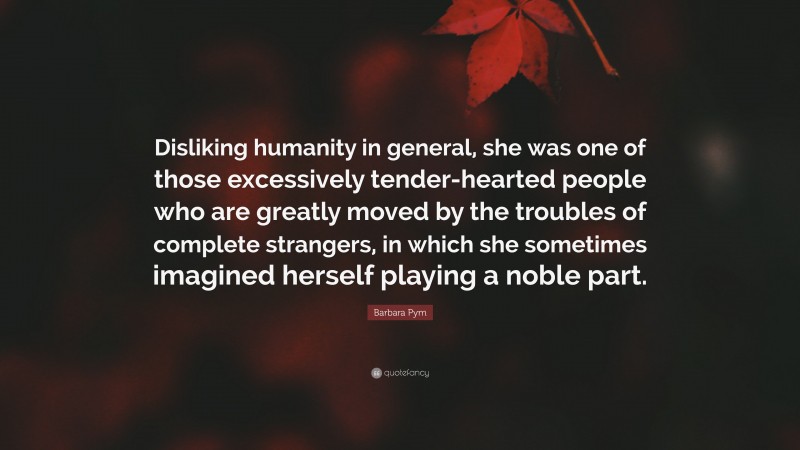 Barbara Pym Quote: “Disliking humanity in general, she was one of those excessively tender-hearted people who are greatly moved by the troubles of complete strangers, in which she sometimes imagined herself playing a noble part.”