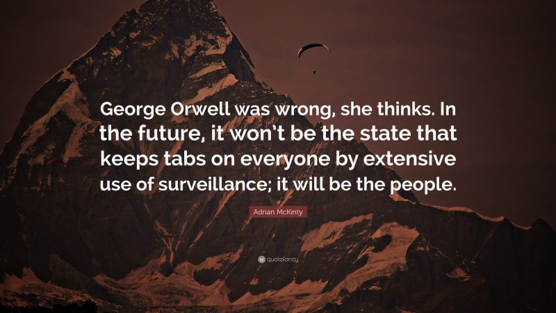 Adrian McKinty Quote: “George Orwell was wrong, she thinks. In the future, it won’t be the state that keeps tabs on everyone by extensive use of surveillance; it will be the people.”