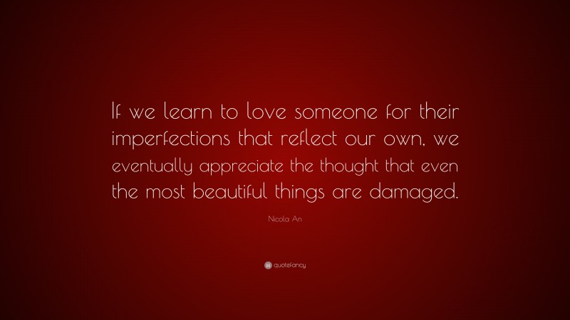 Nicola An Quote: “If we learn to love someone for their imperfections that reflect our own, we eventually appreciate the thought that even the most beautiful things are damaged.”