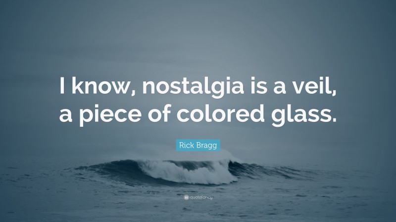 Rick Bragg Quote: “I know, nostalgia is a veil, a piece of colored glass.”