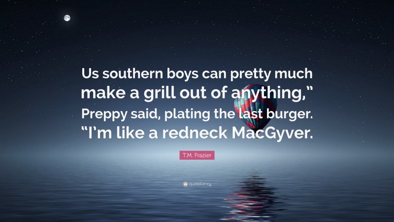T.M. Frazier Quote: “Us southern boys can pretty much make a grill out of anything,” Preppy said, plating the last burger. “I’m like a redneck MacGyver.”