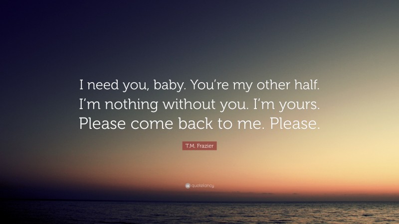 T.M. Frazier Quote: “I need you, baby. You’re my other half. I’m nothing without you. I’m yours. Please come back to me. Please.”