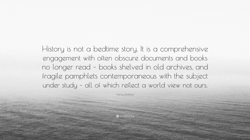Nancy Isenberg Quote: “History is not a bedtime story. It is a comprehensive engagement with often obscure documents and books no longer read – books shelved in old archives, and fragile pamphlets contemporaneous with the subject under study – all of which reflect a world view not ours.”
