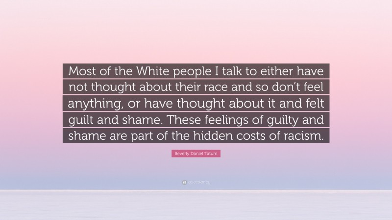 Beverly Daniel Tatum Quote: “Most of the White people I talk to either have not thought about their race and so don’t feel anything, or have thought about it and felt guilt and shame. These feelings of guilty and shame are part of the hidden costs of racism.”