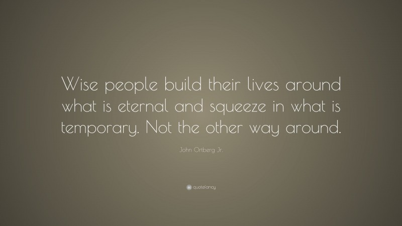 John Ortberg Jr. Quote: “Wise people build their lives around what is eternal and squeeze in what is temporary. Not the other way around.”