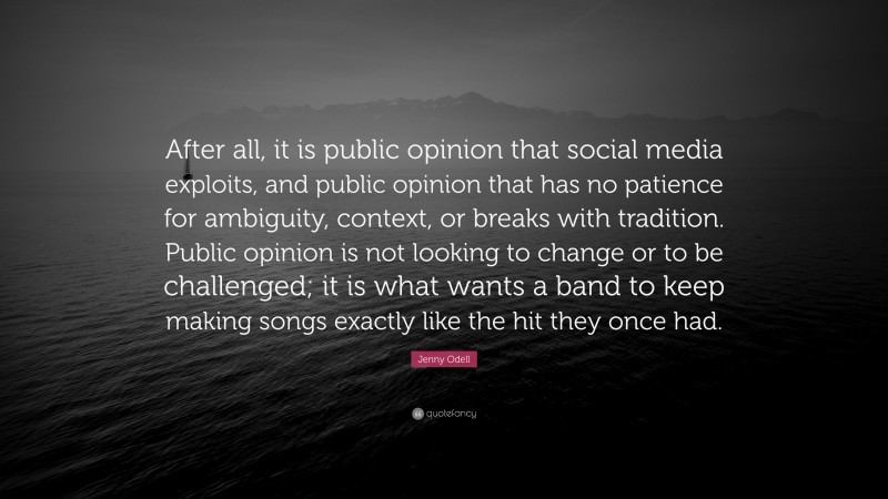 Jenny Odell Quote: “After all, it is public opinion that social media exploits, and public opinion that has no patience for ambiguity, context, or breaks with tradition. Public opinion is not looking to change or to be challenged; it is what wants a band to keep making songs exactly like the hit they once had.”