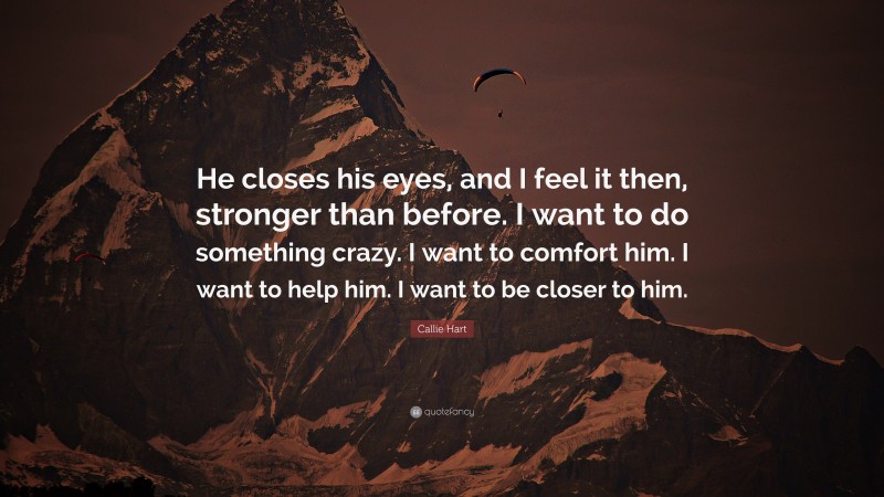 Callie Hart Quote: “He closes his eyes, and I feel it then, stronger than before. I want to do something crazy. I want to comfort him. I want to help him. I want to be closer to him.”