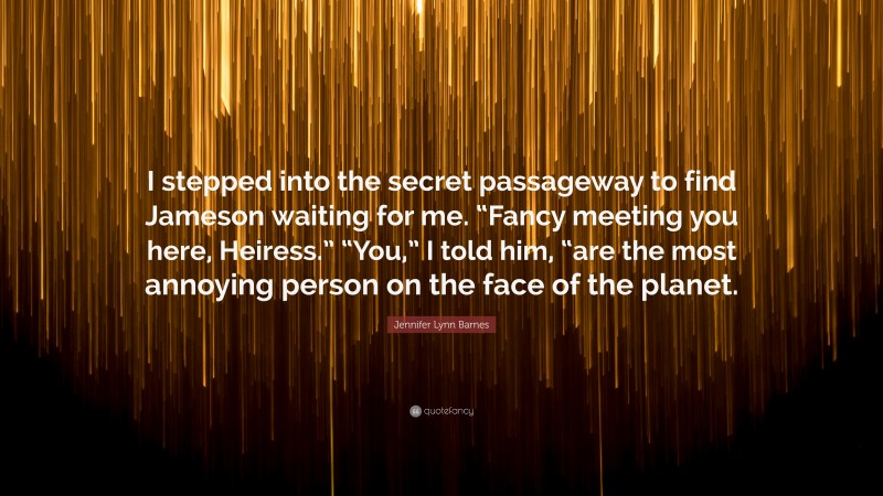 Jennifer Lynn Barnes Quote: “I stepped into the secret passageway to find Jameson waiting for me. “Fancy meeting you here, Heiress.” “You,” I told him, “are the most annoying person on the face of the planet.”