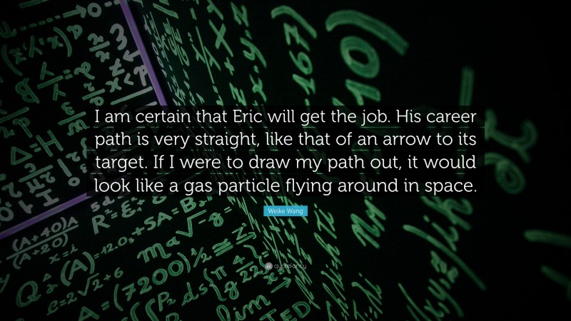 Weike Wang Quote: “I am certain that Eric will get the job. His career path is very straight, like that of an arrow to its target. If I were to draw my path out, it would look like a gas particle flying around in space.”