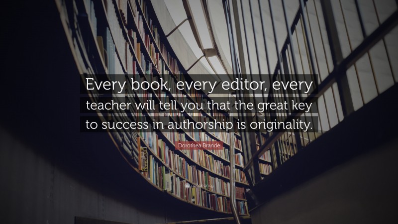 Dorothea Brande Quote: “Every book, every editor, every teacher will tell you that the great key to success in authorship is originality.”