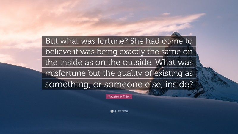 Madeleine Thien Quote: “But what was fortune? She had come to believe it was being exactly the same on the inside as on the outside. What was misfortune but the quality of existing as something, or someone else, inside?”